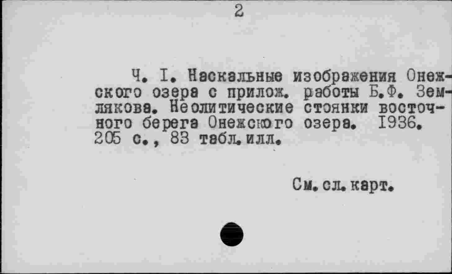 ﻿2
Ч. I. Наскальные изображения Онеж скоро озера с прилож. работы Б.Ф. Зем лякова. Неолитические стоянки восточного берега Онежского озера. 1936. 205 с., 83 табл. илл.
См. сл. карт.